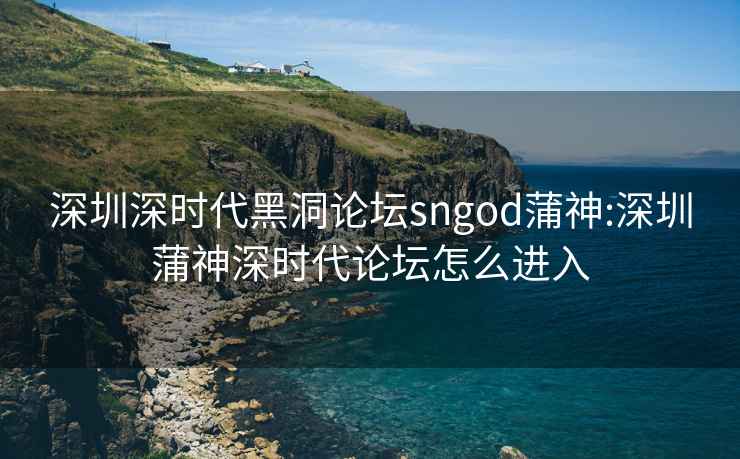 深圳深时代黑洞论坛sngod蒲神:深圳蒲神深时代论坛怎么进入