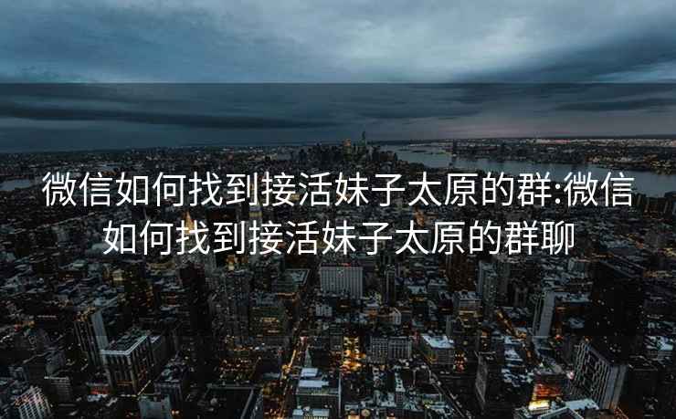 微信如何找到接活妹子太原的群:微信如何找到接活妹子太原的群聊