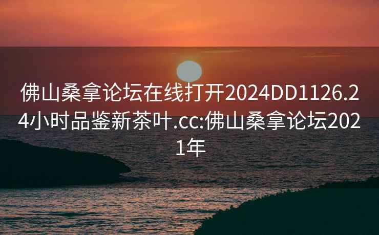 佛山桑拿论坛在线打开2024DD1126.24小时品鉴新茶叶.cc:佛山桑拿论坛2021年