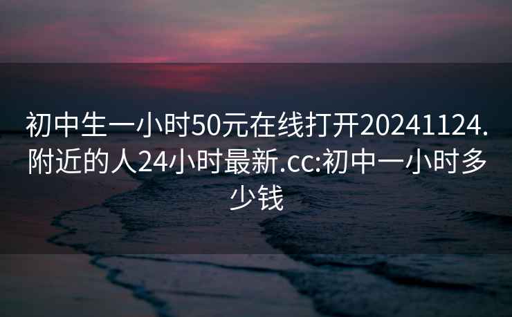 初中生一小时50元在线打开20241124.附近的人24小时最新.cc:初中一小时多少钱