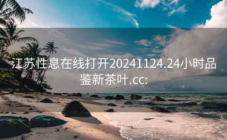 江苏性息在线打开20241124.24小时品鉴新茶叶.cc: