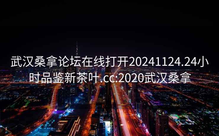 武汉桑拿论坛在线打开20241124.24小时品鉴新茶叶.cc:2020武汉桑拿