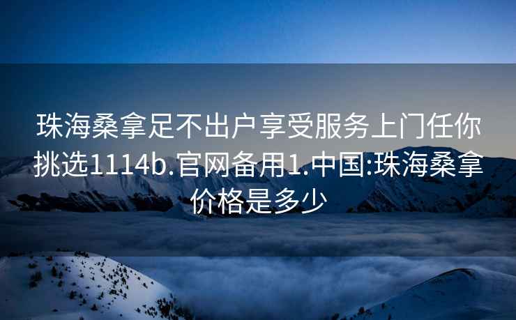 珠海桑拿足不出户享受服务上门任你挑选1114b.官网备用1.中国:珠海桑拿价格是多少