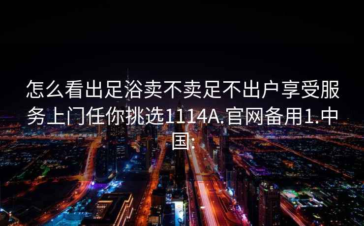 怎么看出足浴卖不卖足不出户享受服务上门任你挑选1114A.官网备用1.中国: