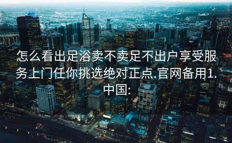 怎么看出足浴卖不卖足不出户享受服务上门任你挑选绝对正点.官网备用1.中国: