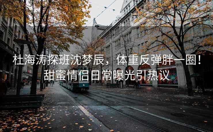 杜海涛探班沈梦辰，体重反弹胖一圈！甜蜜情侣日常曝光引热议