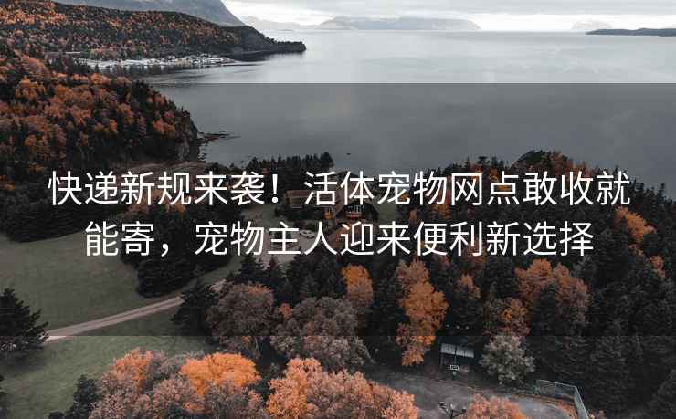 快递新规来袭！活体宠物网点敢收就能寄，宠物主人迎来便利新选择