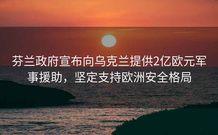 芬兰政府宣布向乌克兰提供2亿欧元军事援助，坚定支持欧洲安全格局