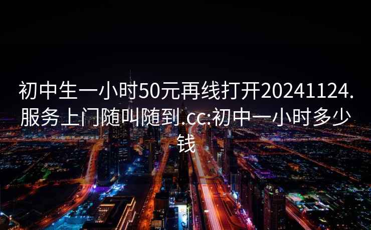 初中生一小时50元再线打开20241124.服务上门随叫随到.cc:初中一小时多少钱