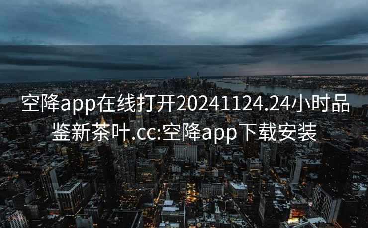 空降app在线打开20241124.24小时品鉴新茶叶.cc:空降app下载安装