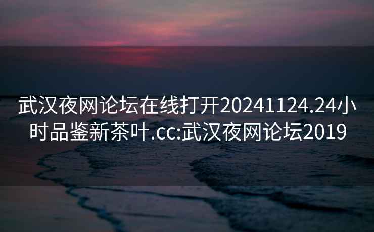 武汉夜网论坛在线打开20241124.24小时品鉴新茶叶.cc:武汉夜网论坛2019