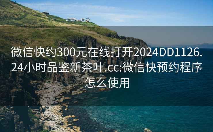 微信快约300元在线打开2024DD1126.24小时品鉴新茶叶.cc:微信快预约程序怎么使用