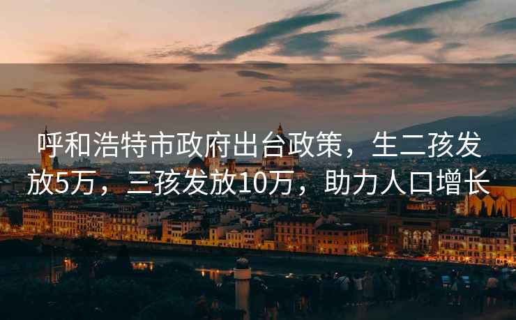 呼和浩特市政府出台政策，生二孩发放5万，三孩发放10万，助力人口增长