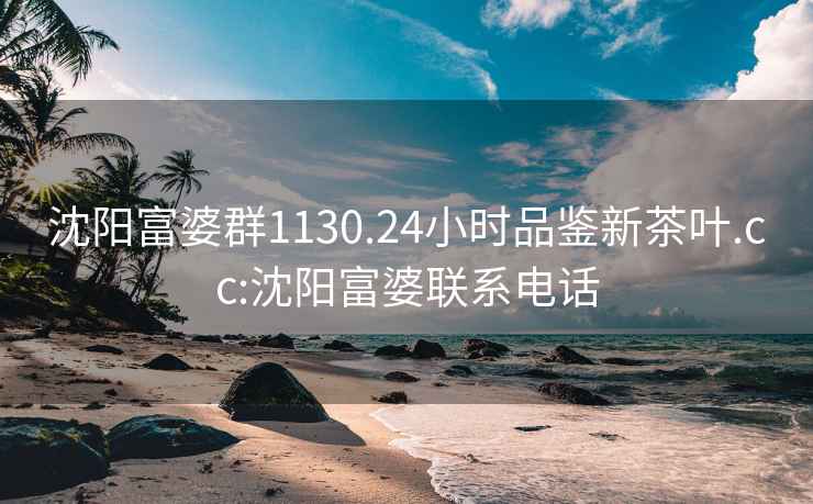 沈阳富婆群1130.24小时品鉴新茶叶.cc:沈阳富婆联系电话