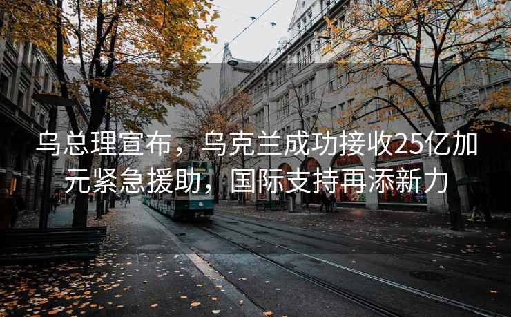 乌总理宣布，乌克兰成功接收25亿加元紧急援助，国际支持再添新力