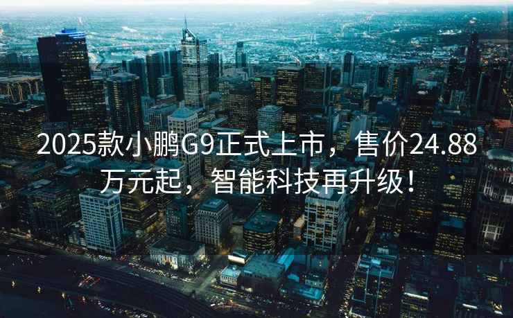 2025款小鹏G9正式上市，售价24.88万元起，智能科技再升级！