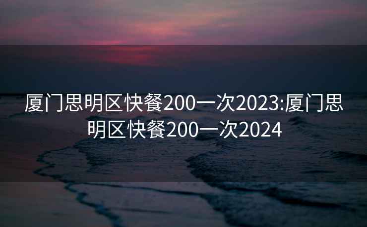 厦门思明区快餐200一次2023:厦门思明区快餐200一次2024