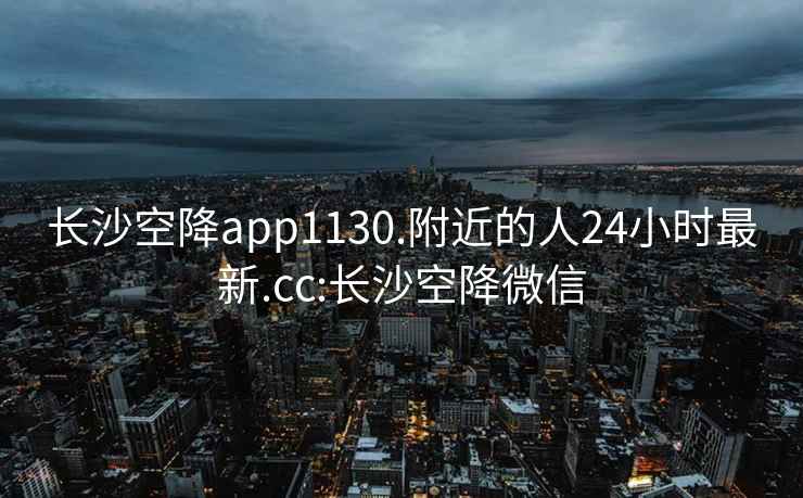 长沙空降app1130.附近的人24小时最新.cc:长沙空降微信