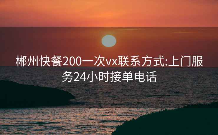 郴州快餐200一次vx联系方式:上门服务24小时接单电话