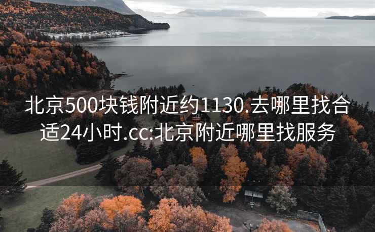 北京500块钱附近约1130.去哪里找合适24小时.cc:北京附近哪里找服务