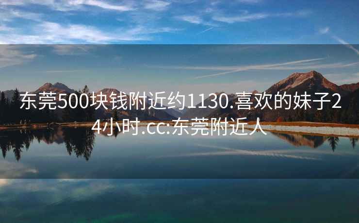 东莞500块钱附近约1130.喜欢的妹子24小时.cc:东莞附近人