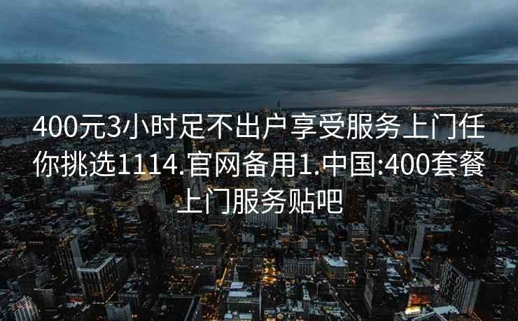 400元3小时足不出户享受服务上门任你挑选1114.官网备用1.中国:400套餐上门服务贴吧