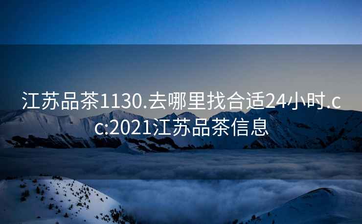 江苏品茶1130.去哪里找合适24小时.cc:2021江苏品茶信息