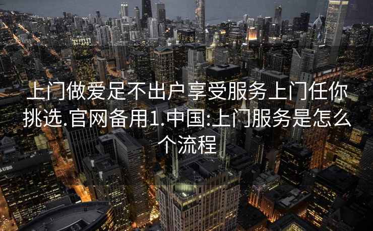 上门做爱足不出户享受服务上门任你挑选.官网备用1.中国:上门服务是怎么个流程