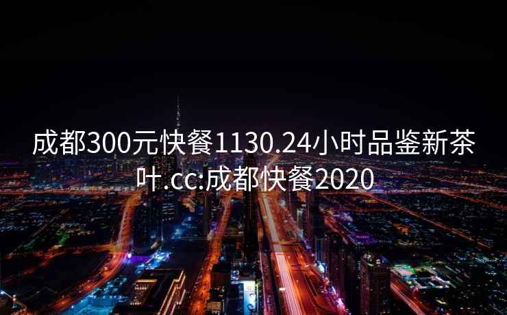 成都300元快餐1130.24小时品鉴新茶叶.cc:成都快餐2020