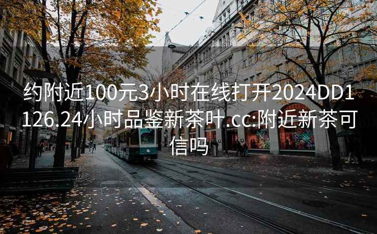 约附近100元3小时在线打开2024DD1126.24小时品鉴新茶叶.cc:附近新茶可信吗