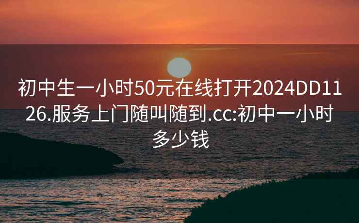 初中生一小时50元在线打开2024DD1126.服务上门随叫随到.cc:初中一小时多少钱