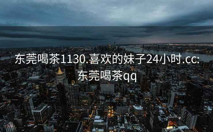 东莞喝茶1130.喜欢的妹子24小时.cc:东莞喝茶qq