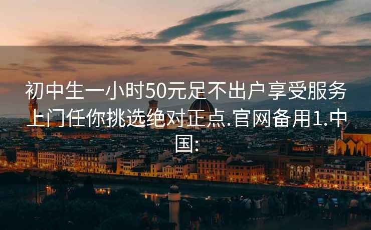 初中生一小时50元足不出户享受服务上门任你挑选绝对正点.官网备用1.中国: