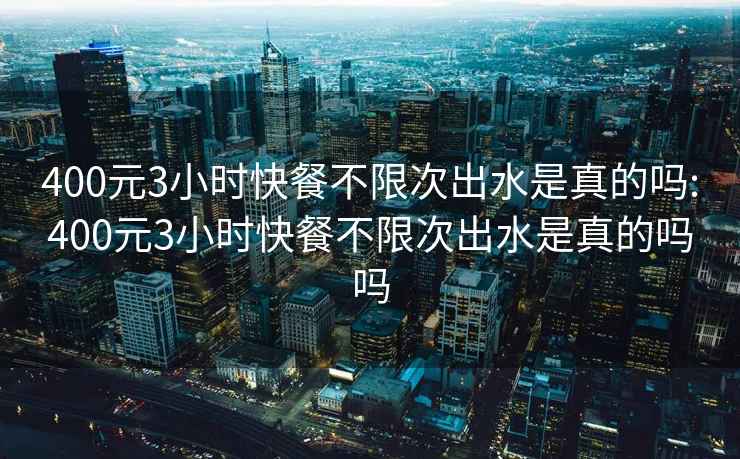 400元3小时快餐不限次出水是真的吗:400元3小时快餐不限次出水是真的吗吗