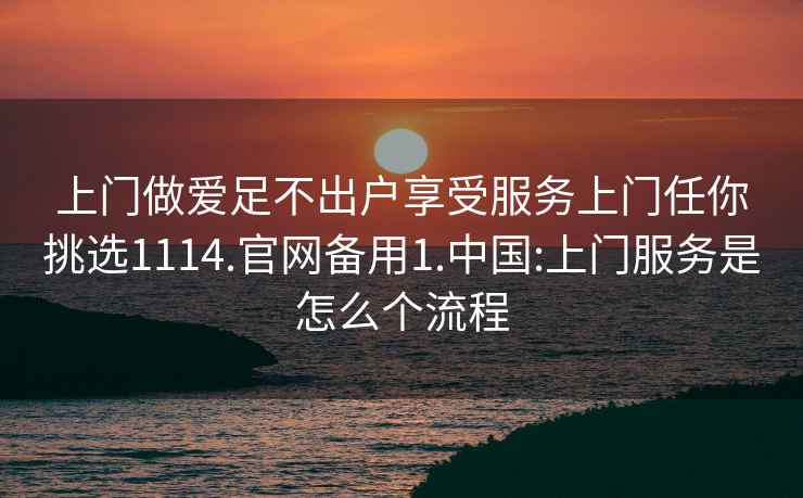 上门做爱足不出户享受服务上门任你挑选1114.官网备用1.中国:上门服务是怎么个流程