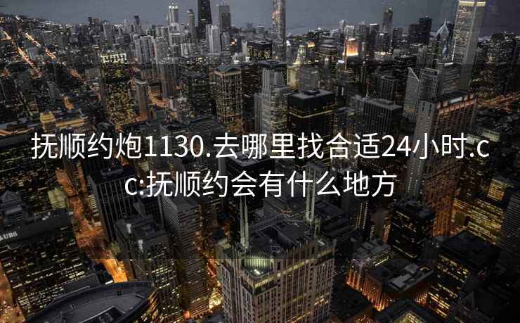 抚顺约炮1130.去哪里找合适24小时.cc:抚顺约会有什么地方