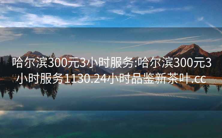 哈尔滨300元3小时服务:哈尔滨300元3小时服务1130.24小时品鉴新茶叶.cc