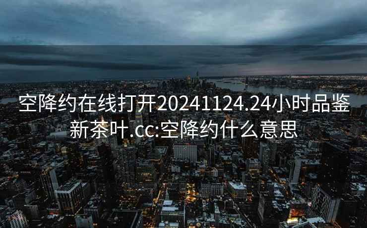 空降约在线打开20241124.24小时品鉴新茶叶.cc:空降约什么意思