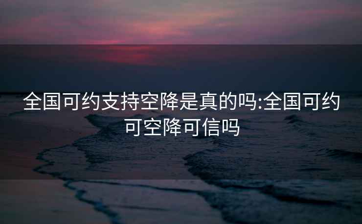 全国可约支持空降是真的吗:全国可约可空降可信吗