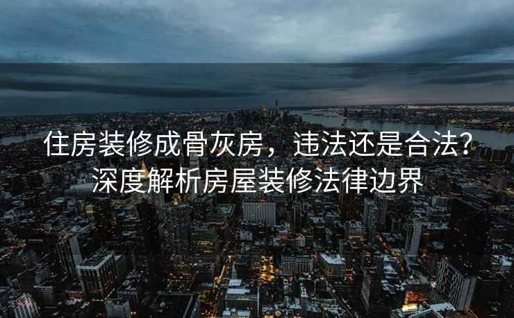 住房装修成骨灰房，违法还是合法？深度解析房屋装修法律边界