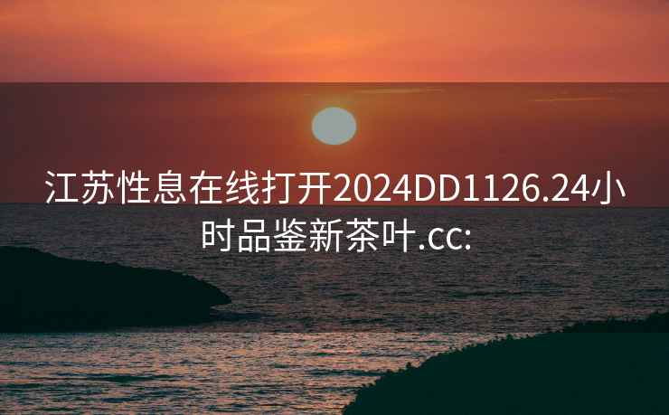 江苏性息在线打开2024DD1126.24小时品鉴新茶叶.cc: