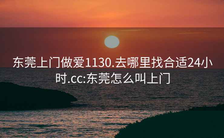 东莞上门做爱1130.去哪里找合适24小时.cc:东莞怎么叫上门