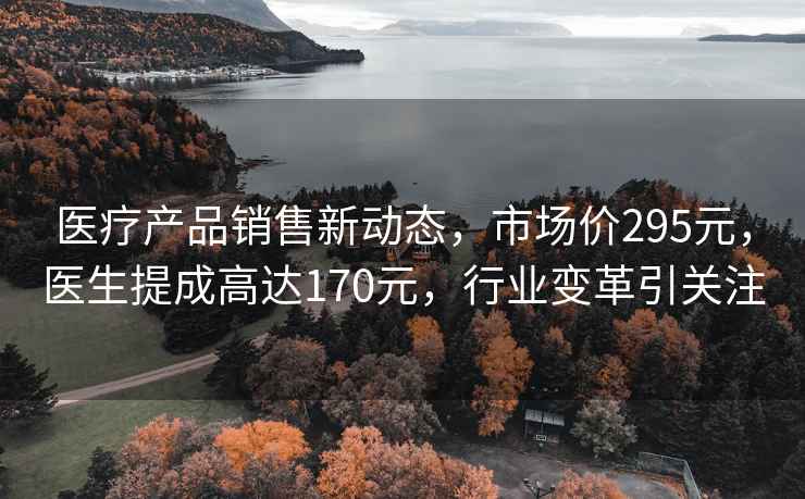 医疗产品销售新动态，市场价295元，医生提成高达170元，行业变革引关注