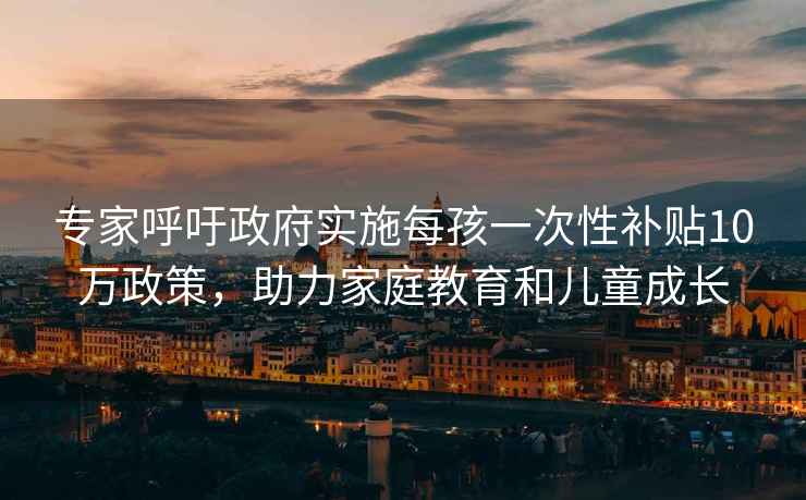 专家呼吁政府实施每孩一次性补贴10万政策，助力家庭教育和儿童成长