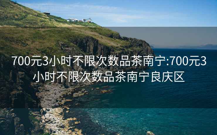 700元3小时不限次数品茶南宁:700元3小时不限次数品茶南宁良庆区