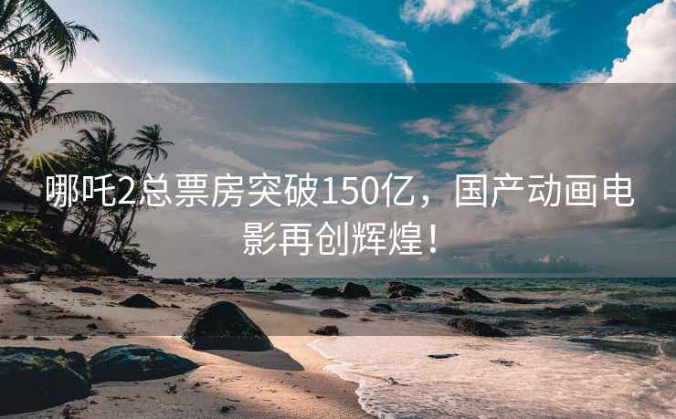 哪吒2总票房突破150亿，国产动画电影再创辉煌！