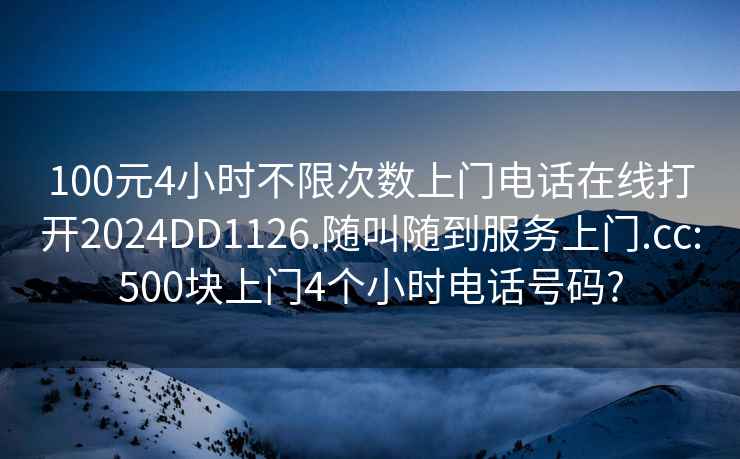 100元4小时不限次数上门电话在线打开2024DD1126.随叫随到服务上门.cc:500块上门4个小时电话号码?