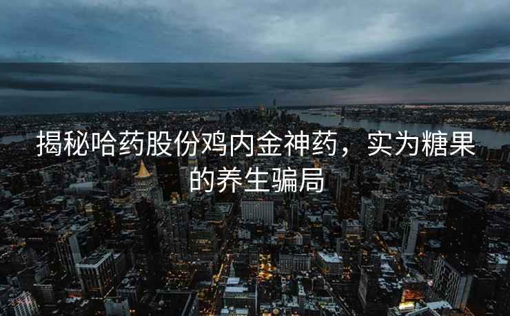 揭秘哈药股份鸡内金神药，实为糖果的养生骗局