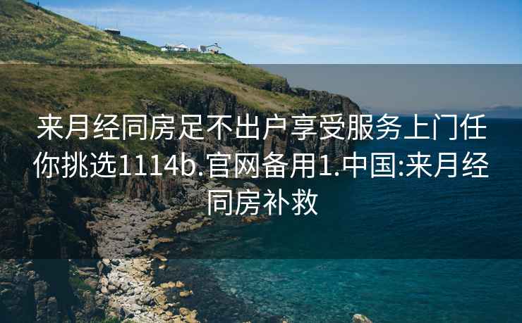 来月经同房足不出户享受服务上门任你挑选1114b.官网备用1.中国:来月经同房补救