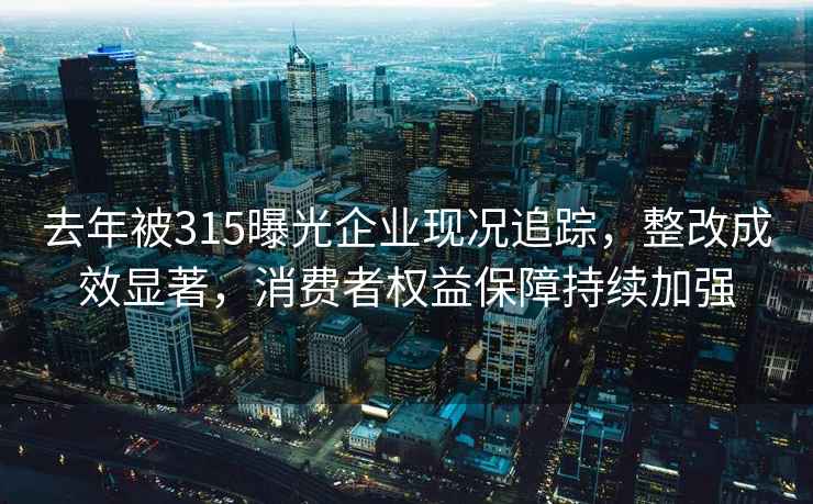 去年被315曝光企业现况追踪，整改成效显著，消费者权益保障持续加强